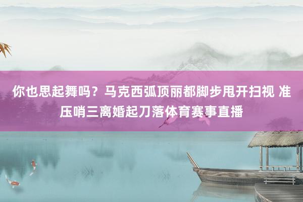 你也思起舞吗？马克西弧顶丽都脚步甩开扫视 准压哨三离婚起刀落体育赛事直播
