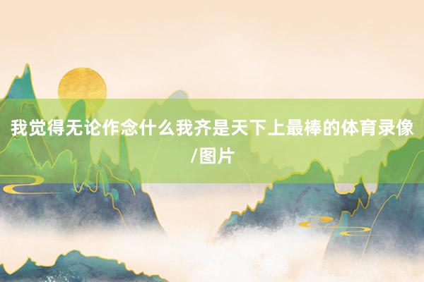 我觉得无论作念什么我齐是天下上最棒的体育录像/图片