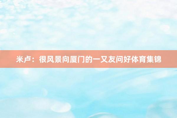 米卢：很风景向厦门的一又友问好体育集锦