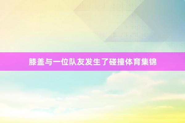 膝盖与一位队友发生了碰撞体育集锦