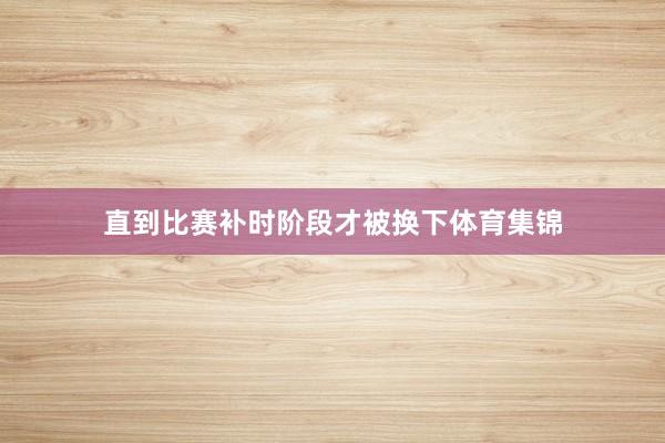 直到比赛补时阶段才被换下体育集锦