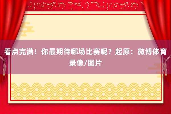 看点完满！你最期待哪场比赛呢？起原：微博体育录像/图片