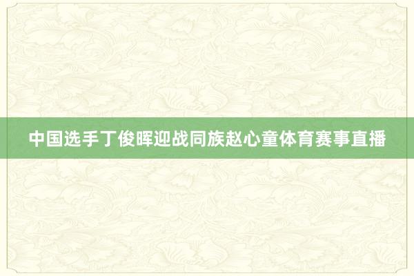 中国选手丁俊晖迎战同族赵心童体育赛事直播
