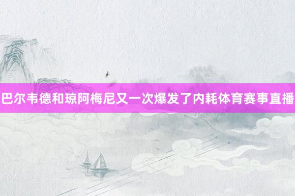 巴尔韦德和琼阿梅尼又一次爆发了内耗体育赛事直播