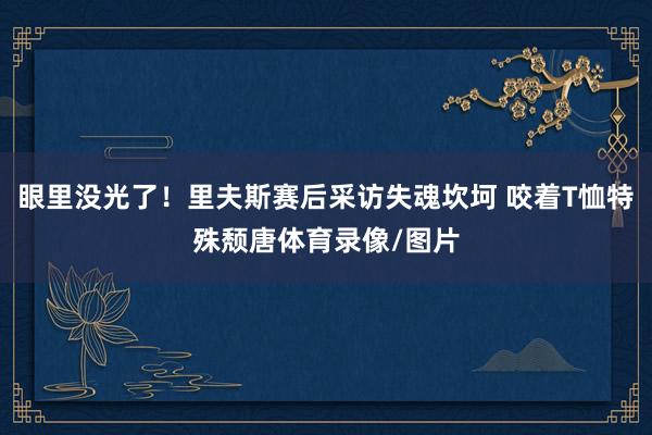 眼里没光了！里夫斯赛后采访失魂坎坷 咬着T恤特殊颓唐体育录像/图片
