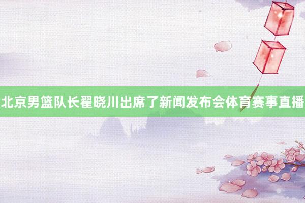 北京男篮队长翟晓川出席了新闻发布会体育赛事直播