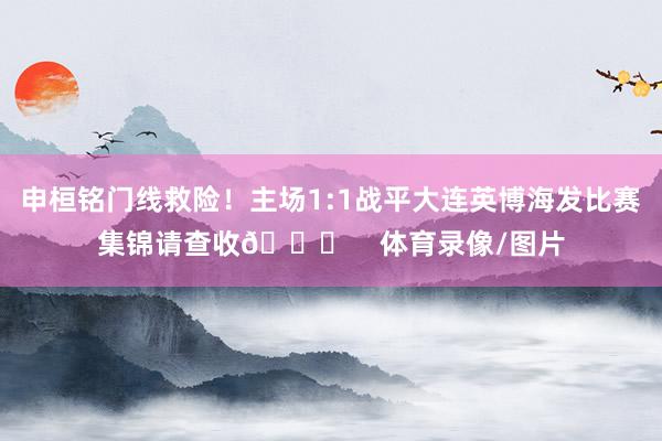 申桓铭门线救险！主场1:1战平大连英博海发比赛集锦请查收👋    体育录像/图片