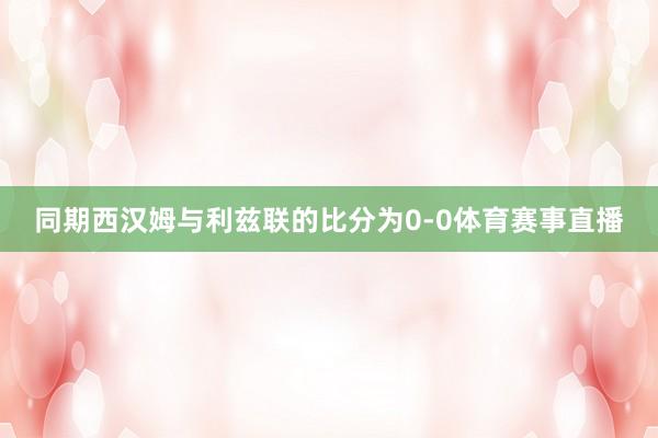 同期西汉姆与利兹联的比分为0-0体育赛事直播