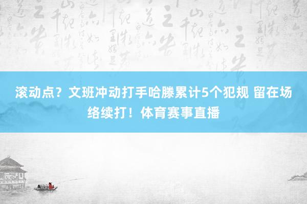 滚动点？文班冲动打手哈滕累计5个犯规 留在场络续打！体育赛事直播