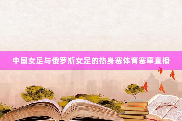 中国女足与俄罗斯女足的热身赛体育赛事直播