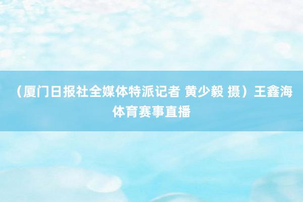 （厦门日报社全媒体特派记者 黄少毅 摄）王鑫海体育赛事直播