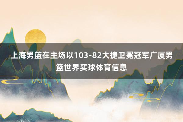 上海男篮在主场以103-82大捷卫冕冠军广厦男篮世界买球体育信息