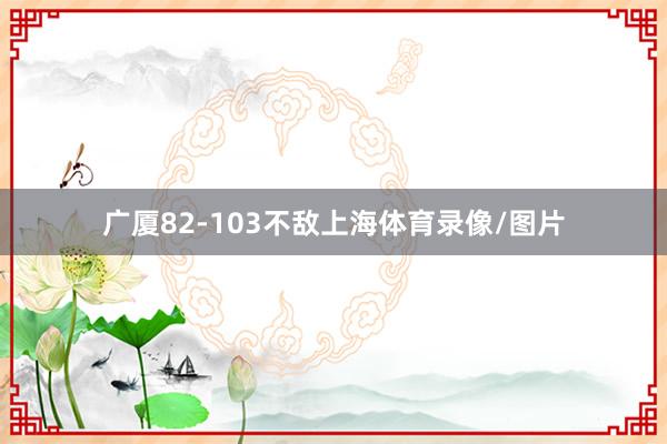 广厦82-103不敌上海体育录像/图片