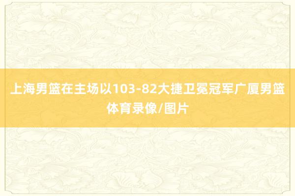 上海男篮在主场以103-82大捷卫冕冠军广厦男篮体育录像/图片