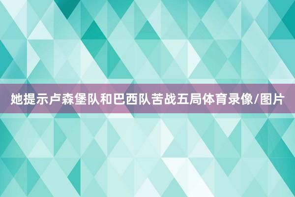 她提示卢森堡队和巴西队苦战五局体育录像/图片